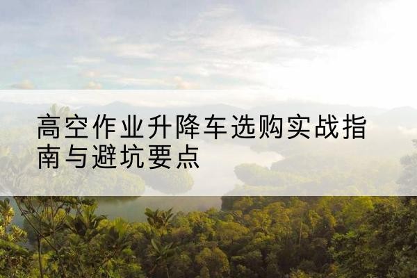 扬州升降车怎么选-高空作业升降车选购实战指南与避坑要点