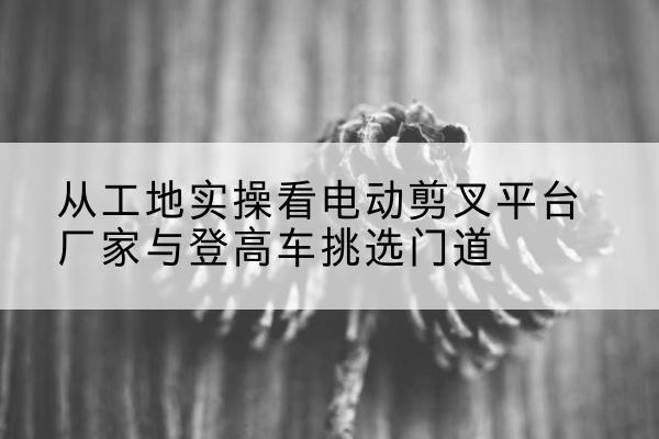扬州电动剪叉升降平台厂家-从工地实操看电动剪叉平台厂家与登高车挑选门道