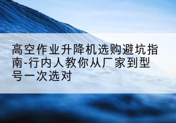 扬州升降平台厂家-高空作业升降机选购避坑指南-行内人教你从厂家到型号一次选对