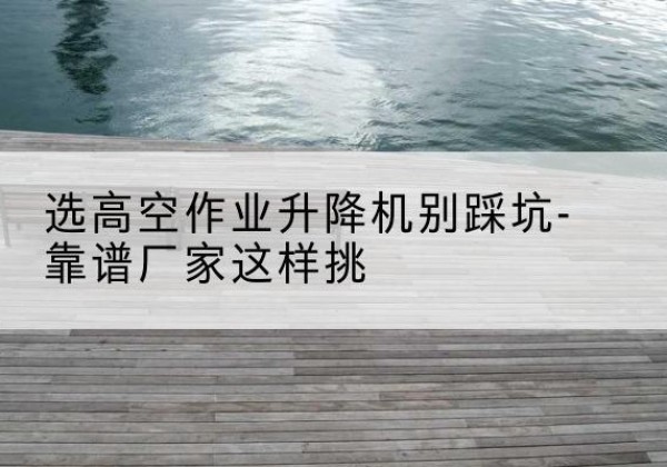 扬州剪叉式升降机厂家-选高空作业升降机别踩坑-靠谱厂家这样挑