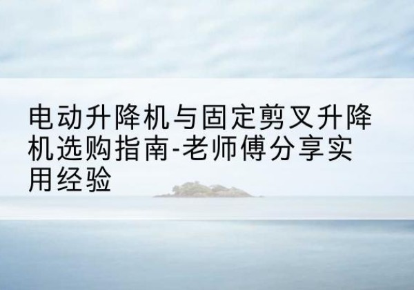 扬州电动升降机怎么选-电动升降机与固定剪叉升降机选购指南-老师傅分享实用经验