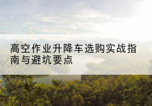 扬州升降车怎么选-高空作业升降车选购实战指南与避坑要点