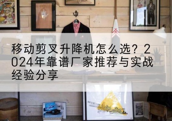 扬州升降平台厂家推荐-移动剪叉升降机怎么选？2024年靠谱厂家推荐与实战经验分享